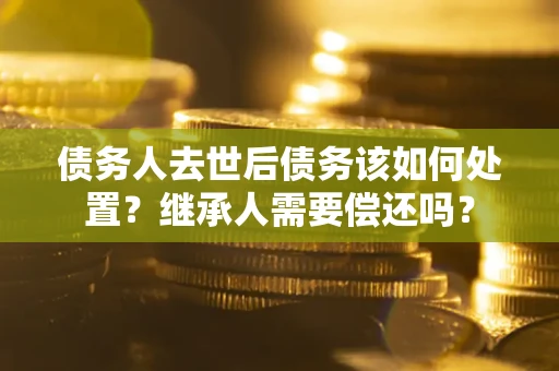 武汉债务人去世后债务该如何处置？继承人需要偿还吗？