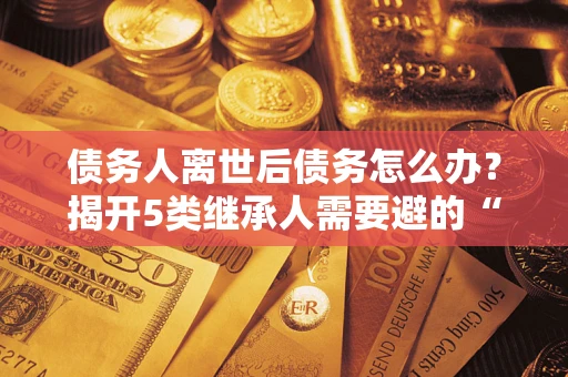 武汉债务人离世后债务怎么办？揭开5类继承人需要避的“坑”
