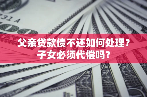武汉父亲贷款债不还如何处理？子女必须代偿吗？